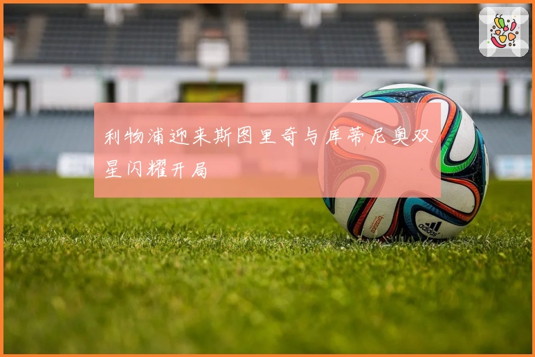 利物浦迎来斯图里奇与库蒂尼奥双星闪耀开局