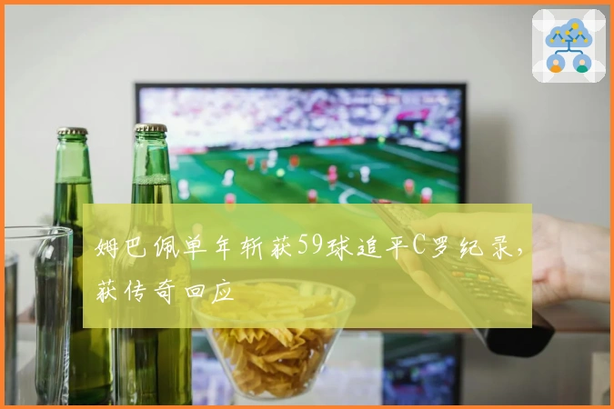 姆巴佩单年斩获59球追平C罗纪录，获传奇回应