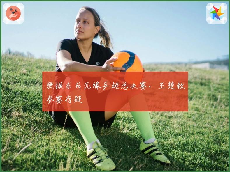 樊振东或无缘乒超总决赛，王楚钦参赛存疑