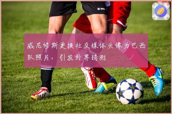 威尼修斯更换社交媒体头像为巴西队照片，引发外界猜测