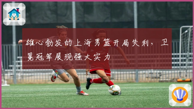 雄心勃发的上海男篮开局失利,卫冕冠军展现强大实力